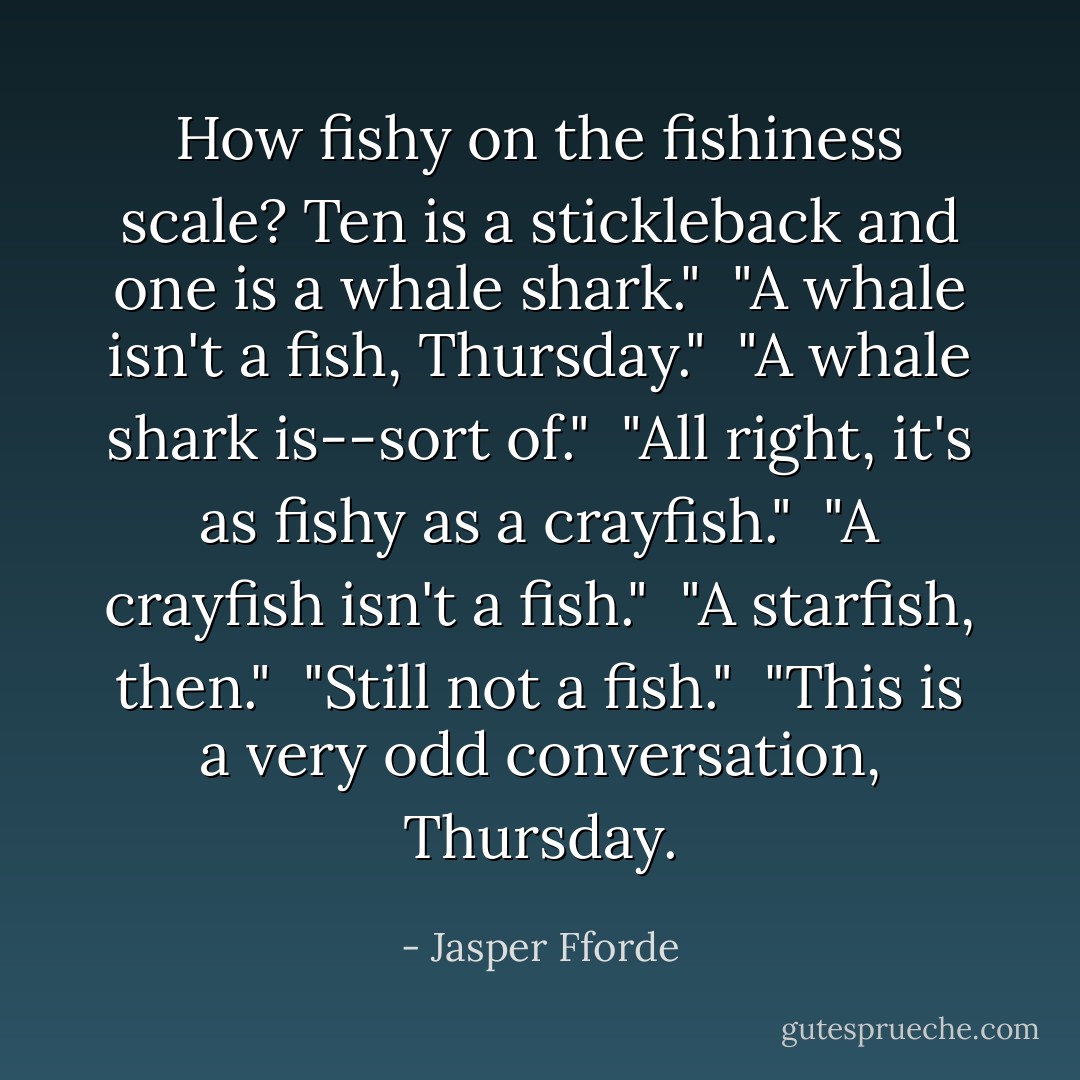 How fishy on the fishiness scale? Ten is a stickleback and one is a whale shark."<br /><br />"A whale isn't a fish, Thursday."<br /><br />"A whale shark is--sort of."<br /><br />"All right, it's as fishy as a crayfish."<br /><br />"A crayfish isn't a fish."<br /><br />"A starfish, then."<br /><br />"Still not a fish."<br /><br />"This is a very odd conversation, Thursday. - Jasper Fforde