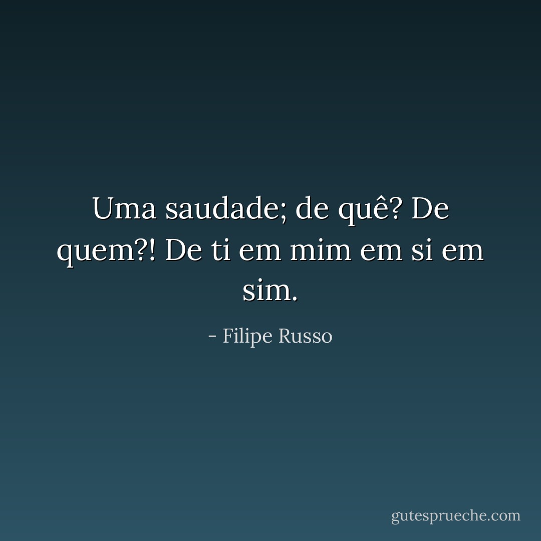 Uma saudade; de quê? De quem?! De ti em mim em si em sim. - Filipe Russo