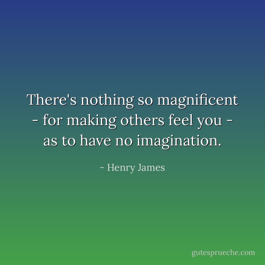 There's nothing so magnificent - for making others feel you - as to have no imagination. - Henry James