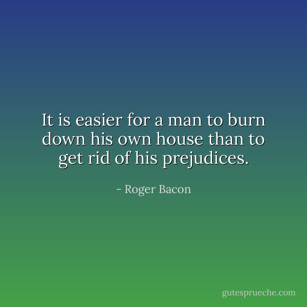 It is easier for a man to burn down his own house than to get rid of his prejudices. - Roger Bacon