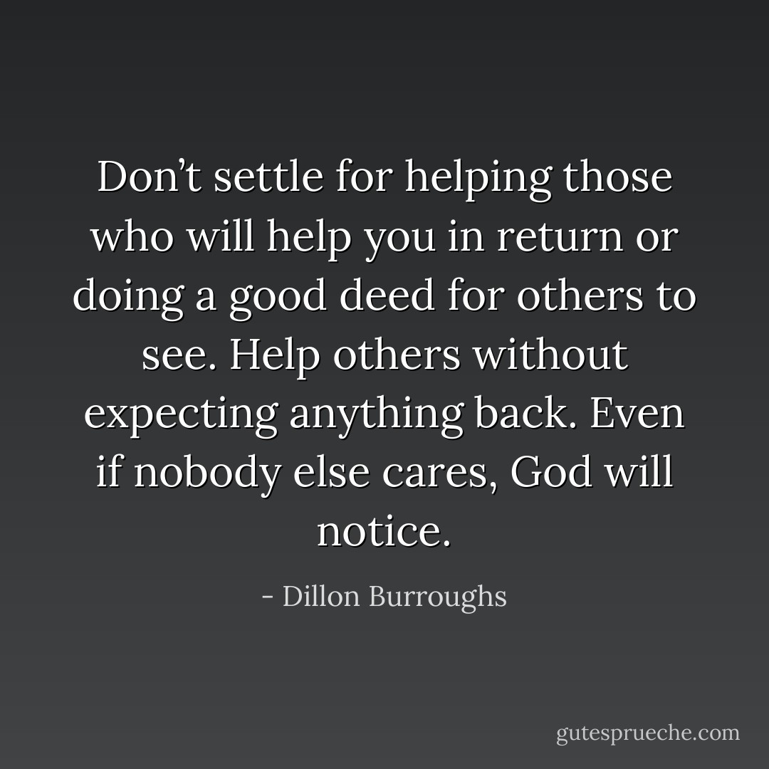 Don’t settle for helping those who will help you in return or doing a good deed for others to see. Help others without expecting anything back. Even if nobody else cares, God will notice. - Dillon Burroughs