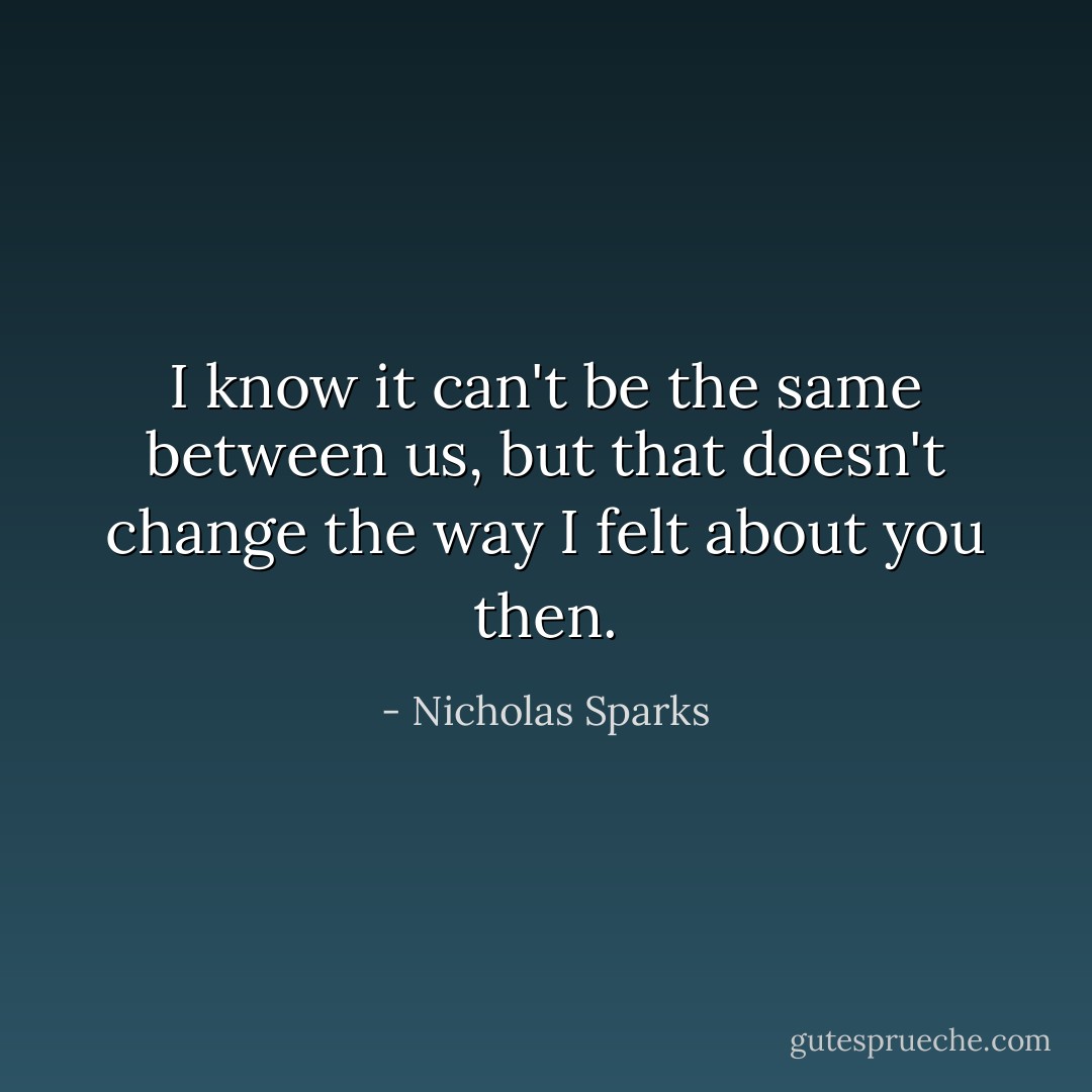 I know it can't be the same between us, but that doesn't change the way I felt about you then. - Nicholas Sparks