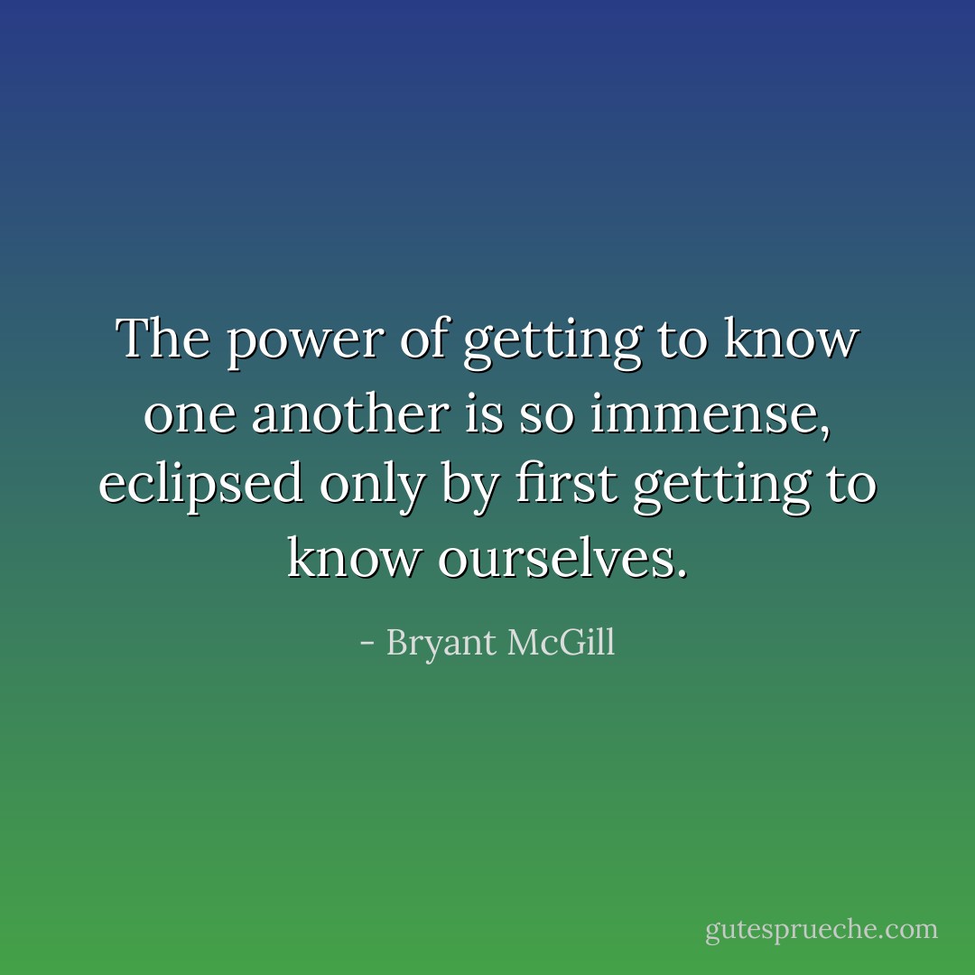 The power of getting to know one another is so immense, eclipsed only by first getting to know ourselves. - Bryant McGill