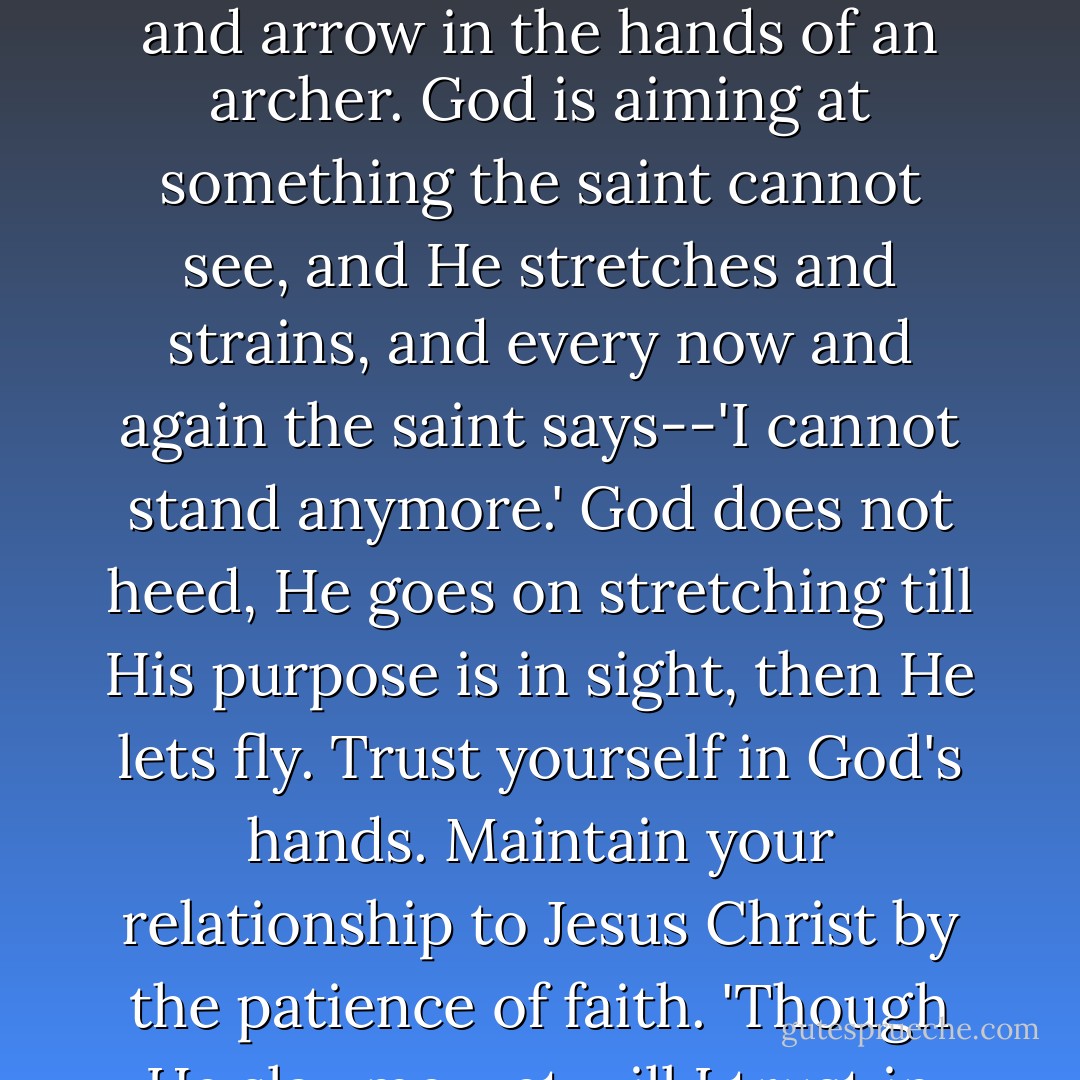 Patience is more than endurance. A saint's life is in the hands of God like a bow and arrow in the hands of an archer. God is aiming at something the saint cannot see, and He stretches and strains, and every now and again the saint says--'I cannot stand anymore.' God does not heed, He goes on stretching till His purpose is in sight, then He lets fly. Trust yourself in God's hands. Maintain your relationship to Jesus Christ by the patience of faith. 'Though He slay me, yet will I trust in Him. - Oswald Chambers