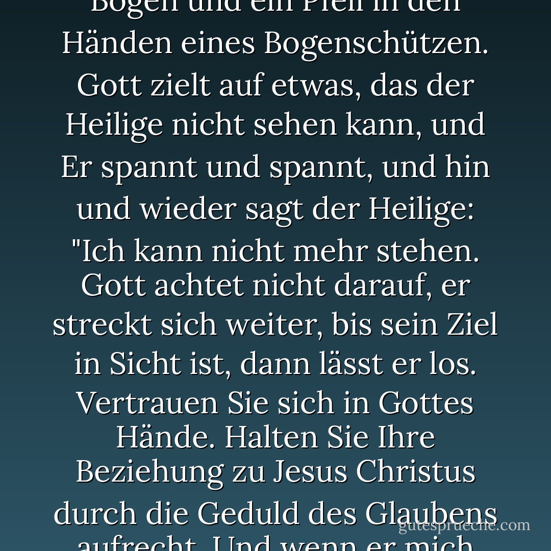 Geduld ist mehr als Ausdauer. Das Leben eines Heiligen ist in den Händen Gottes wie ein Bogen und ein Pfeil in den Händen eines Bogenschützen. Gott zielt auf etwas, das der Heilige nicht sehen kann, und Er spannt und spannt, und hin und wieder sagt der Heilige: "Ich kann nicht mehr stehen. Gott achtet nicht darauf, er streckt sich weiter, bis sein Ziel in Sicht ist, dann lässt er los. Vertrauen Sie sich in Gottes Hände. Halten Sie Ihre Beziehung zu Jesus Christus durch die Geduld des Glaubens aufrecht. Und wenn er mich auch tötet, so will ich doch auf ihn vertrauen. - Oswald Chambers<