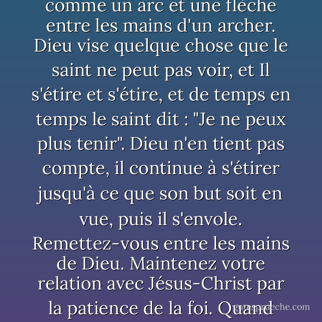 La patience est plus que de l'endurance. La vie d'un saint est entre les mains de Dieu comme un arc et une flèche entre les mains d'un archer. Dieu vise quelque chose que le saint ne peut pas voir, et Il s'étire et s'étire, et de temps en temps le saint dit : "Je ne peux plus tenir". Dieu n'en tient pas compte, il continue à s'étirer jusqu'à ce que son but soit en vue, puis il s'envole. Remettez-vous entre les mains de Dieu. Maintenez votre relation avec Jésus-Christ par la patience de la foi. Quand bien même il me tuerait, je me confierais en lui. - Oswald Chambers