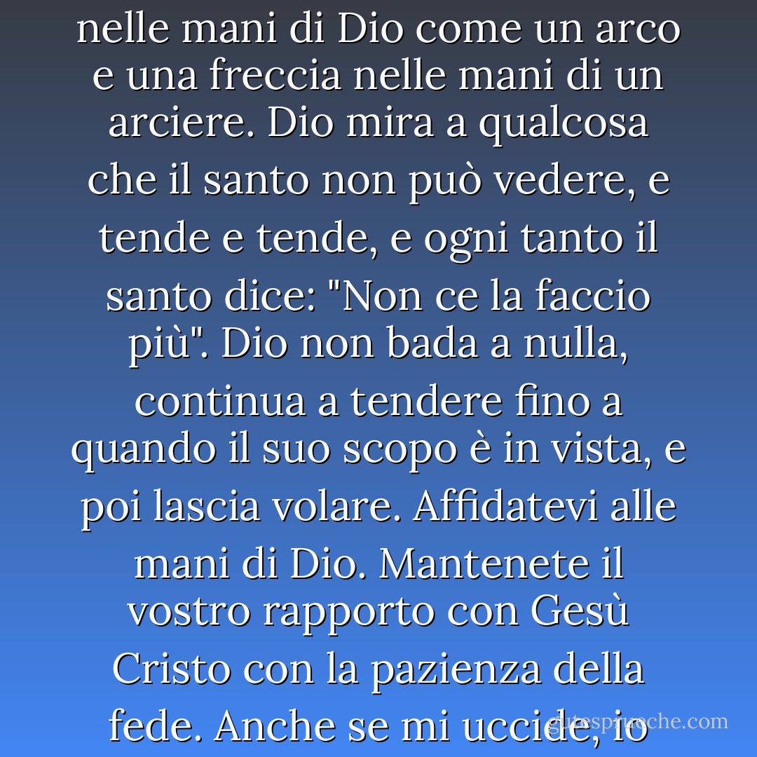 La pazienza è più della resistenza. La vita di un santo è nelle mani di Dio come un arco e una freccia nelle mani di un arciere. Dio mira a qualcosa che il santo non può vedere, e tende e tende, e ogni tanto il santo dice: "Non ce la faccio più". Dio non bada a nulla, continua a tendere fino a quando il suo scopo è in vista, e poi lascia volare. Affidatevi alle mani di Dio. Mantenete il vostro rapporto con Gesù Cristo con la pazienza della fede. Anche se mi uccide, io confido in Lui. - Oswald Chambers