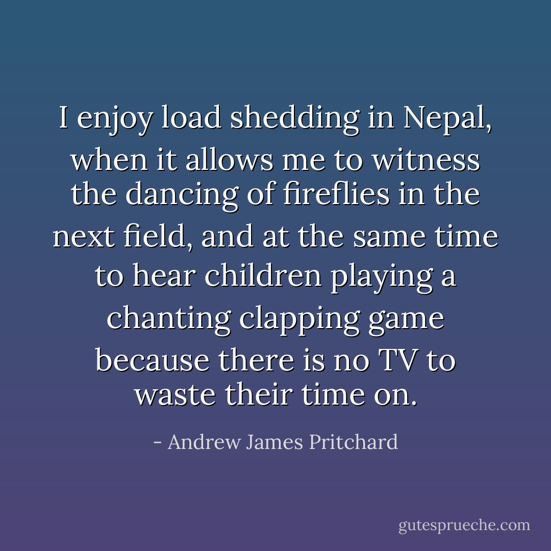 I enjoy load shedding in Nepal, when it allows me to witness the dancing of fireflies in the next field, and at the same time to hear children playing a chanting clapping game because there is no TV to waste their time on. - Andrew James Pritchard