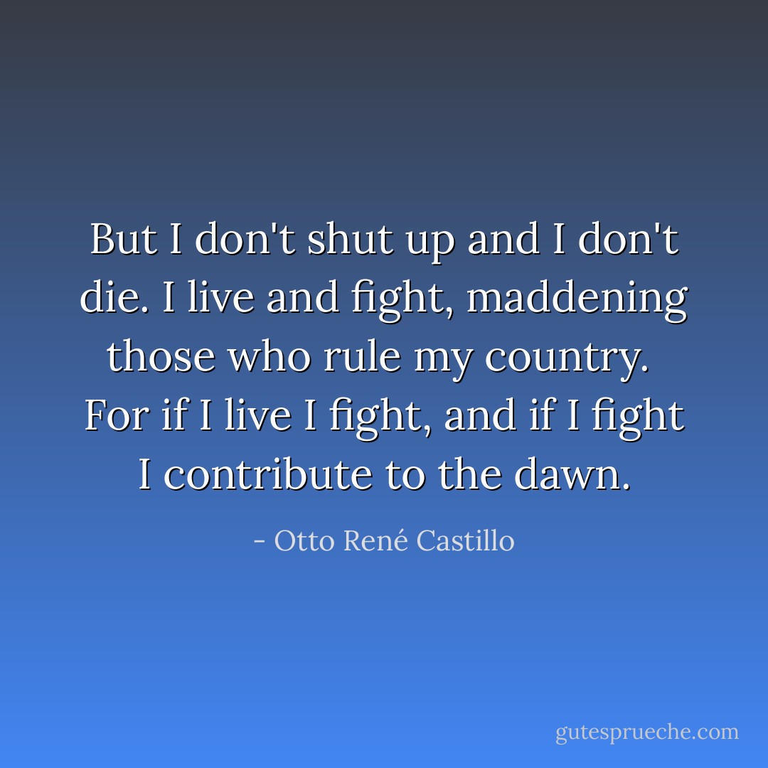 But I don't shut up and I don't die.<br />I live<br />and fight, maddening<br />those who rule my country.<br /><br />For if I live<br />I fight,<br />and if I fight<br />I contribute to the dawn. - Otto René Castillo