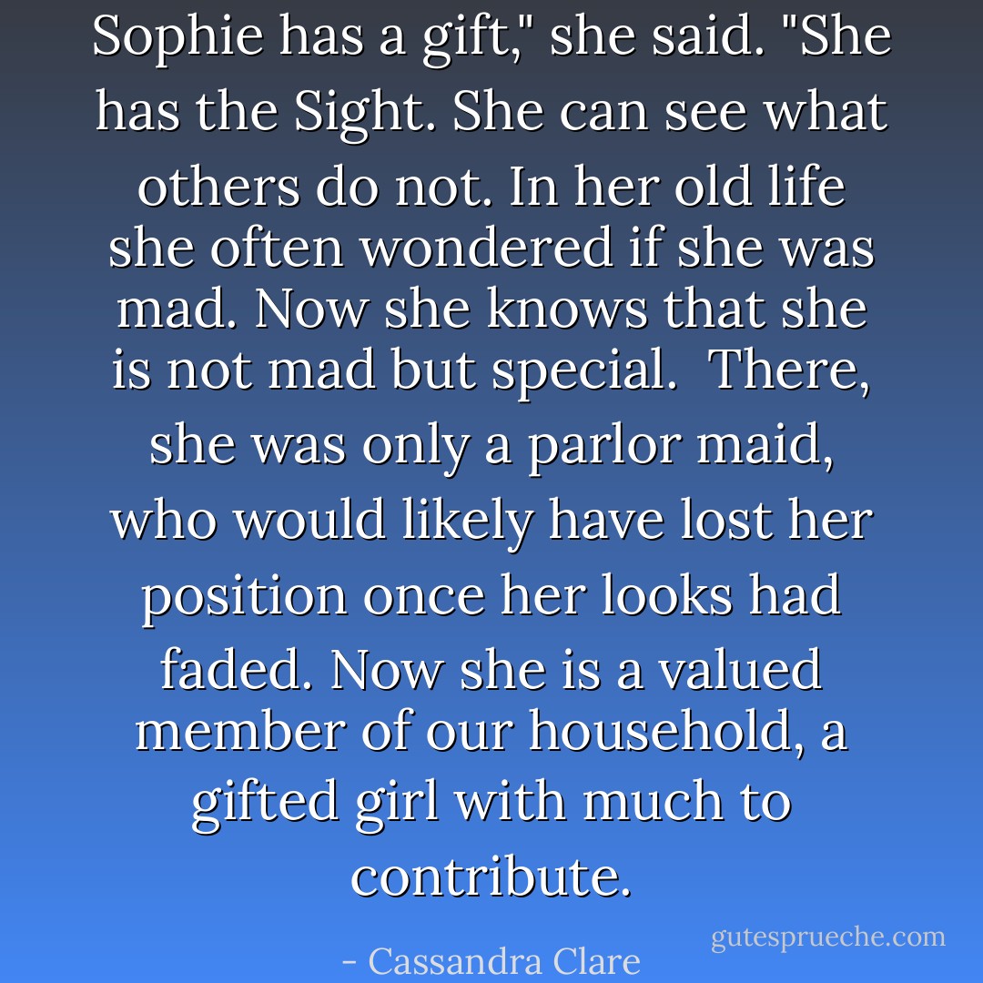 Sophie has a gift," she said. "She has the Sight. She can see what others do not. In her old life she often wondered if she was mad. Now she knows that she is not mad but special.<br /><br />There, she was only a parlor maid, who would likely have lost her position once her looks had faded. Now she is a valued member of our household, a gifted girl with much to contribute. - Cassandra Clare
