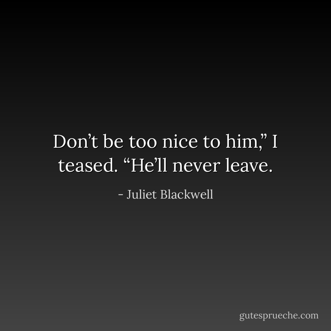 Don’t be too nice to him,” I teased. “He’ll never leave. - Juliet Blackwell