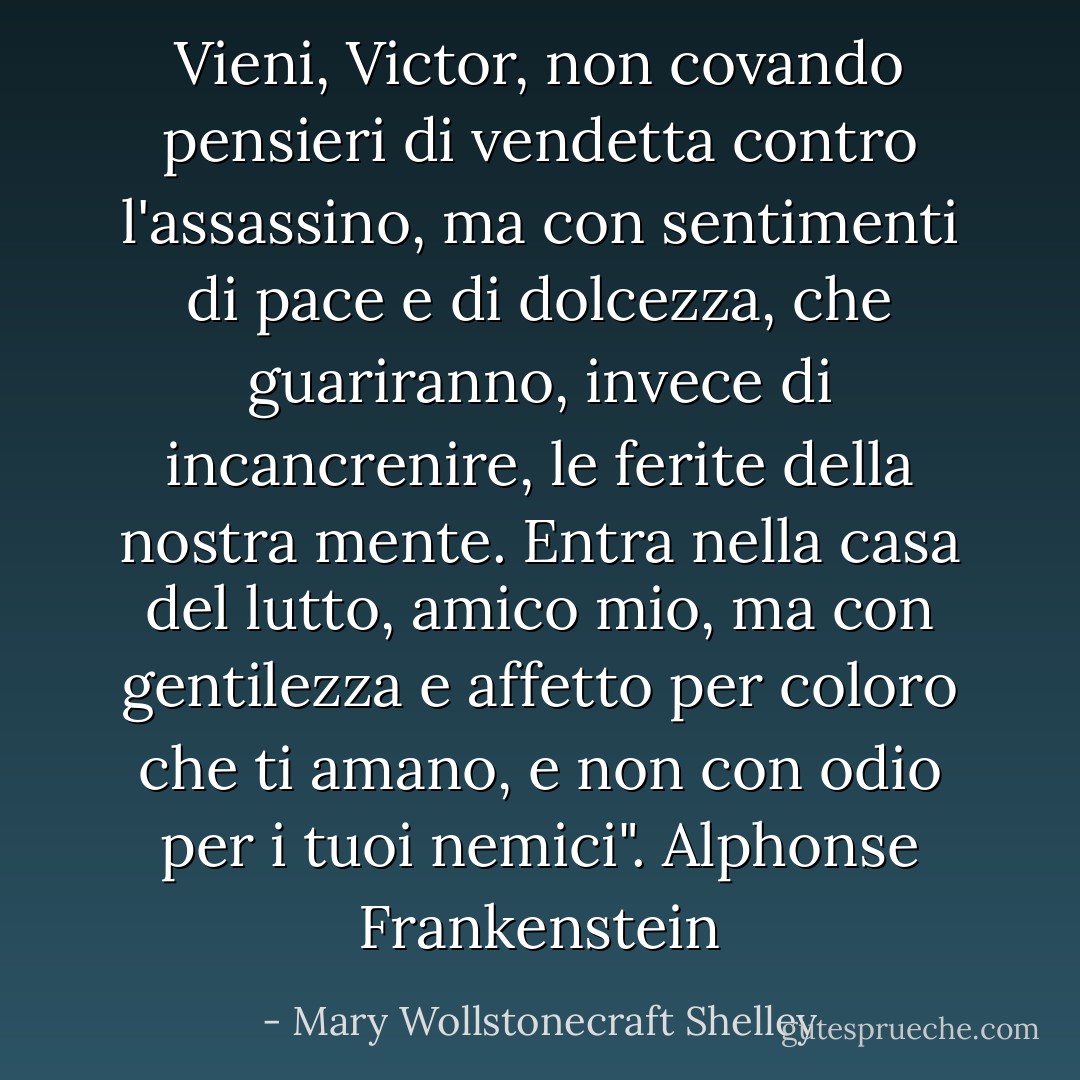 Vieni, Victor, non covando pensieri di vendetta contro l'assassino, ma con sentimenti di pace e di dolcezza, che guariranno, invece di incancrenire, le ferite della nostra mente. Entra nella casa del lutto, amico mio, ma con gentilezza e affetto per coloro che ti amano, e non con odio per i tuoi nemici". Alphonse Frankenstein - Mary Wollstonecraft Shelley