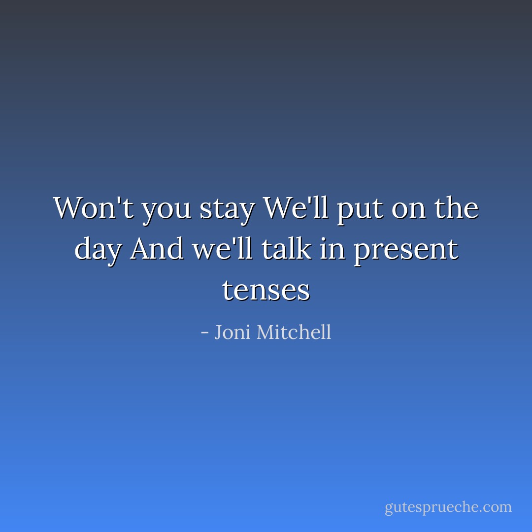 Won't you stay<br />We'll put on the day<br />And we'll talk in present tenses - Joni Mitchell