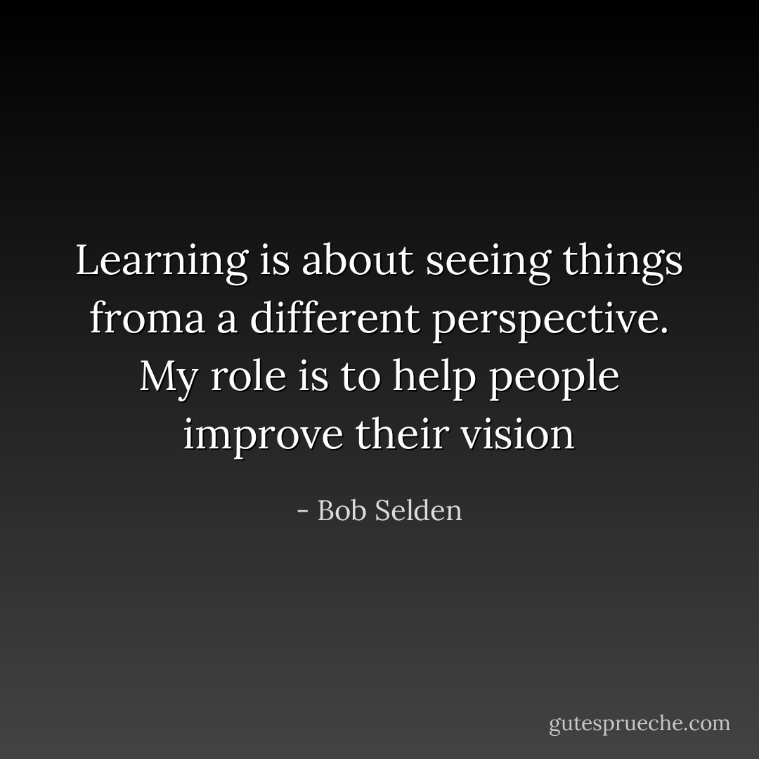 Learning is about seeing things froma a different perspective. My role is to help people improve their vision - Bob Selden