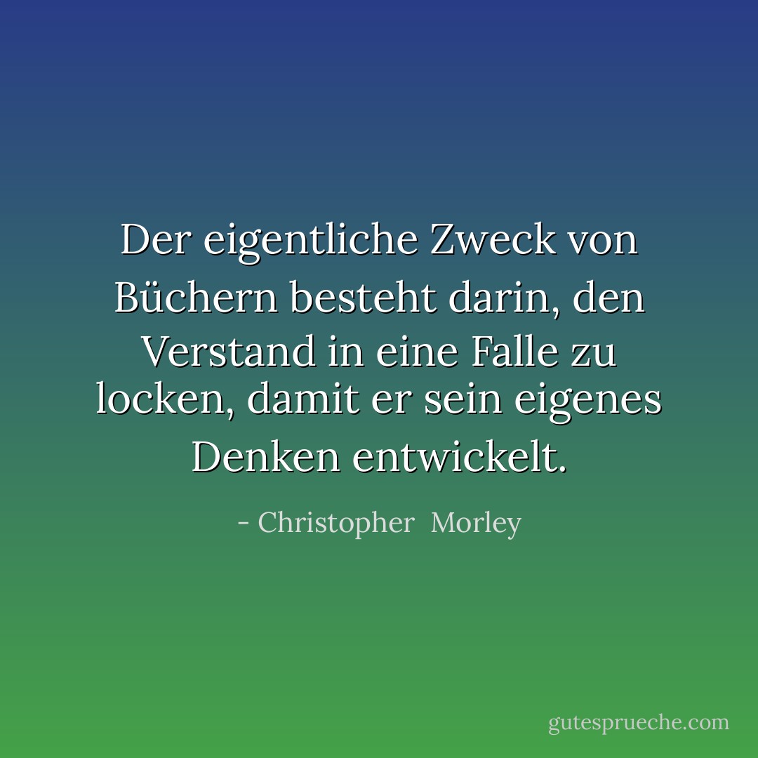 Der eigentliche Zweck von Büchern besteht darin, den Verstand in eine Falle zu locken, damit er sein eigenes Denken entwickelt. - Christopher  Morley<