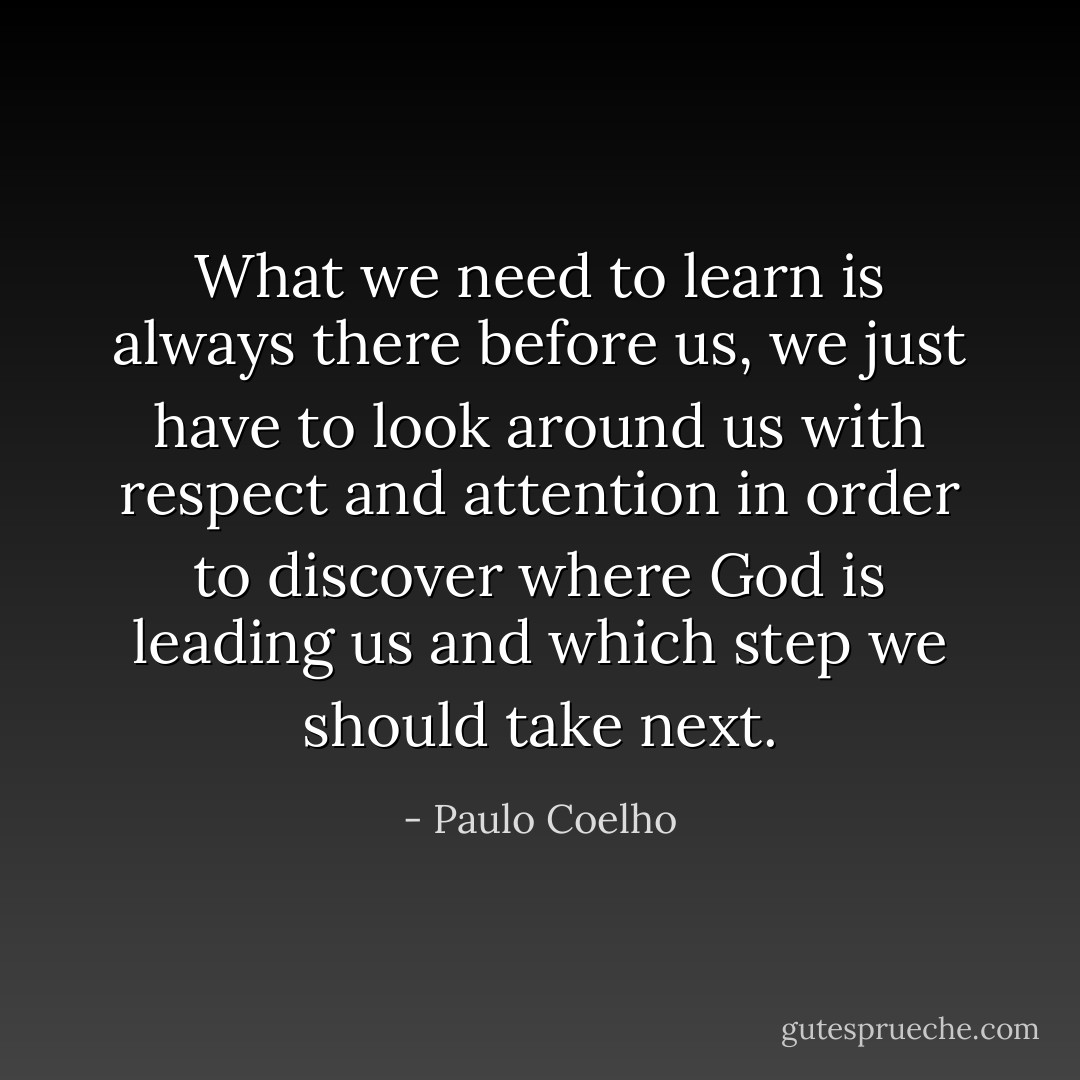 What we need to learn is always there before us, we just have to look around us with respect and attention in order to discover where God is leading us and which step we should take next. - Paulo Coelho