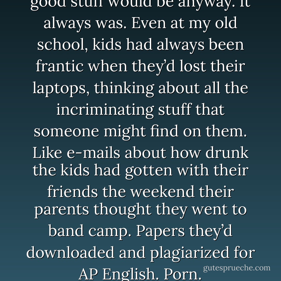 her laptop. That’s where the good stuff would be anyway. It always was. Even at my old school, kids had always been frantic when they’d lost their laptops, thinking about all the incriminating stuff that someone might find on them. Like e-mails about how drunk the kids had gotten with their friends the weekend their parents thought they went to band camp. Papers they’d downloaded and plagiarized for AP English. Porn. - Jennifer Estep