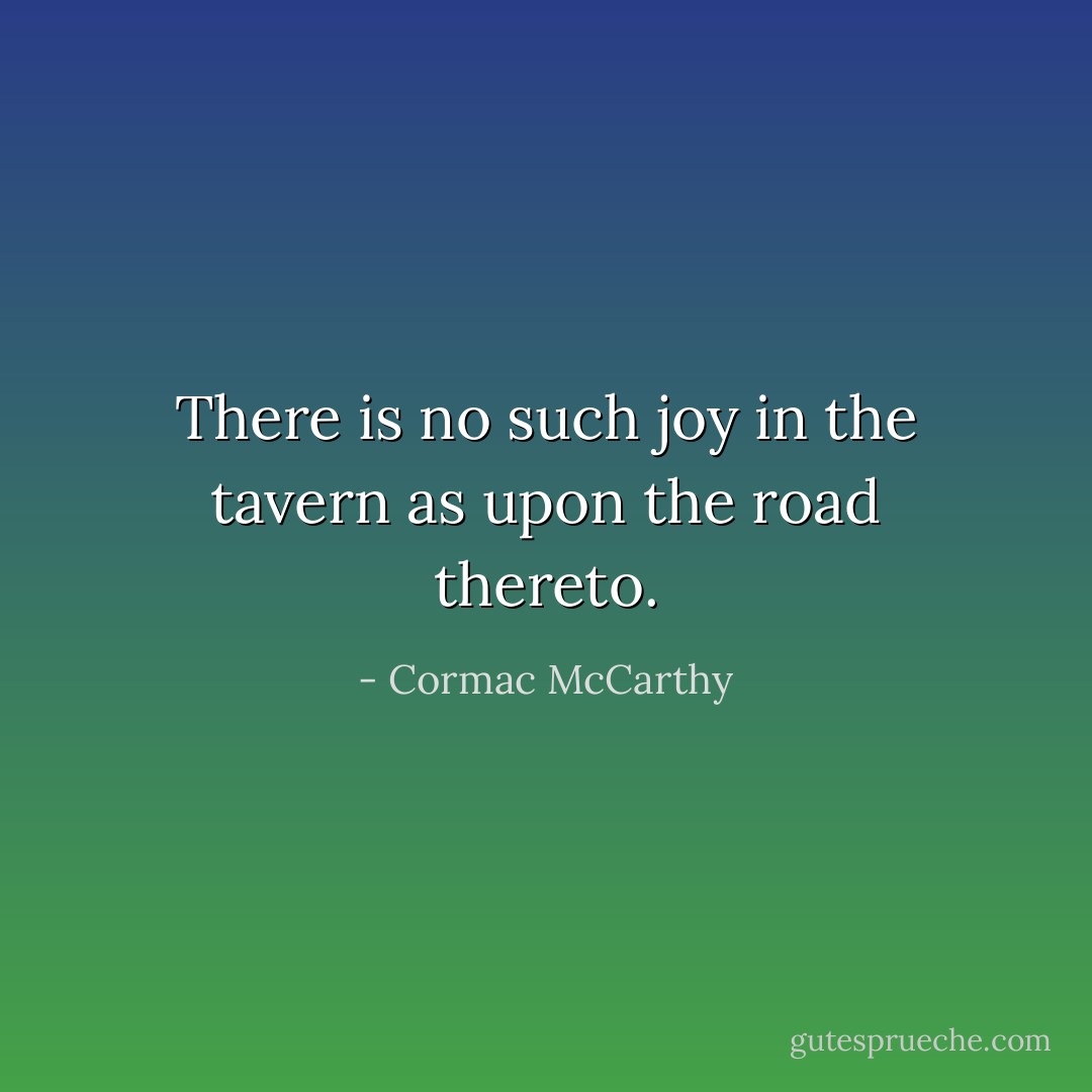 There is no such joy in the tavern as upon the road thereto. - Cormac McCarthy