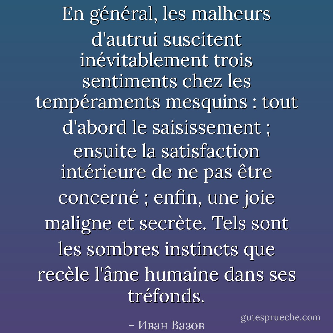 En général, les malheurs d'autrui suscitent inévitablement trois sentiments chez les tempéraments mesquins : tout d'abord le saisissement ; ensuite la satisfaction intérieure de ne pas être concerné ; enfin, une joie maligne et secrète. Tels sont les sombres instincts que recèle l'âme humaine dans ses tréfonds. - Иван Вазов