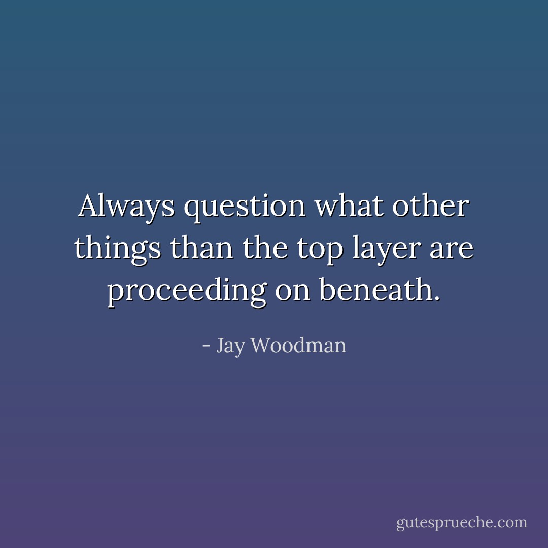 Always question what other things than the top layer are proceeding on beneath. - Jay Woodman