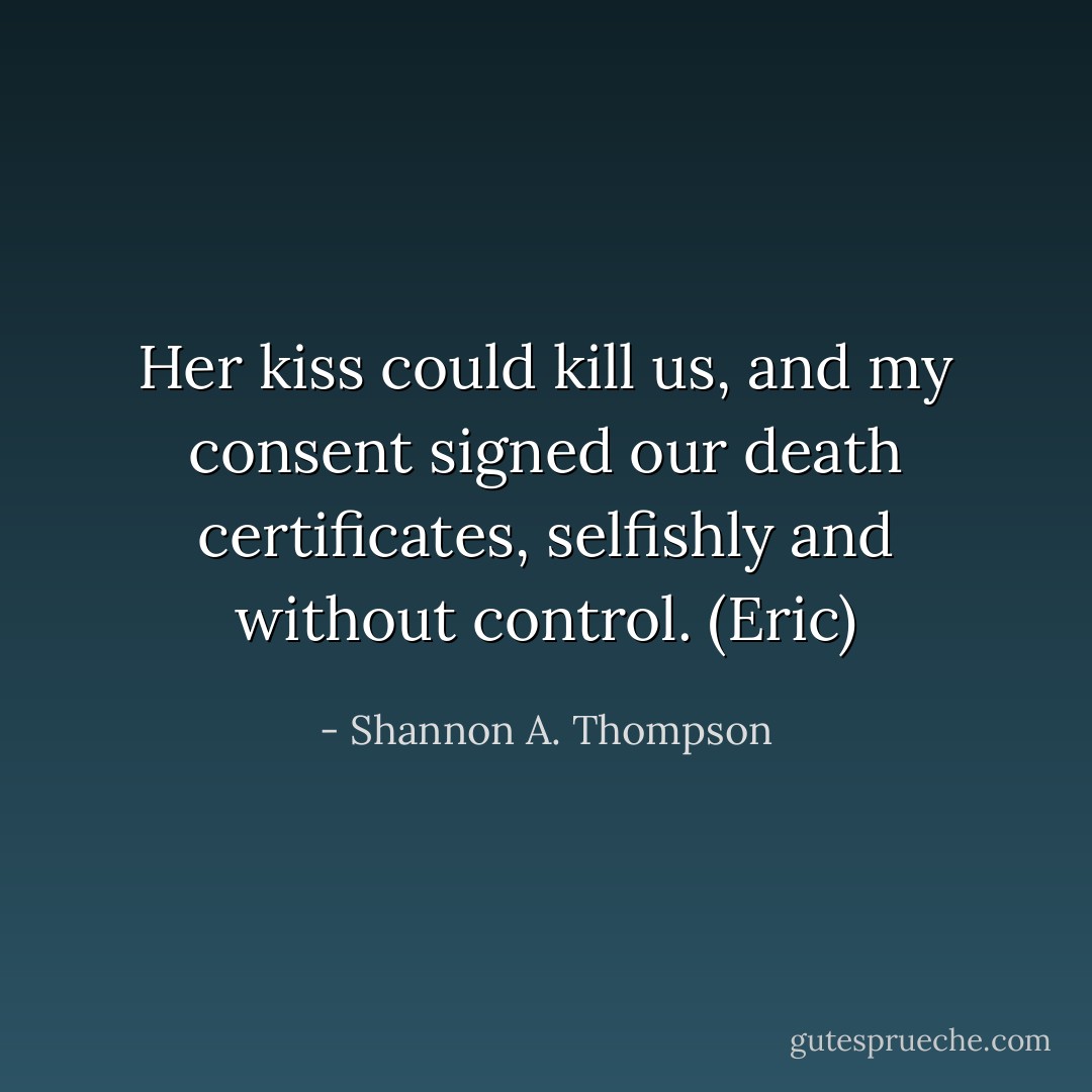 Her kiss could kill us, and my consent signed our death certificates, selfishly and without control. (Eric) - Shannon A. Thompson
