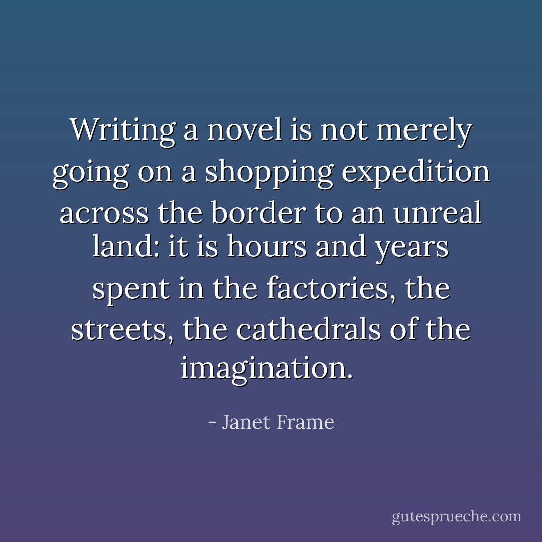 Writing a novel is not merely going on a shopping expedition across the border to an unreal land: it is hours and years spent in the factories, the streets, the cathedrals of the imagination.  - Janet Frame
