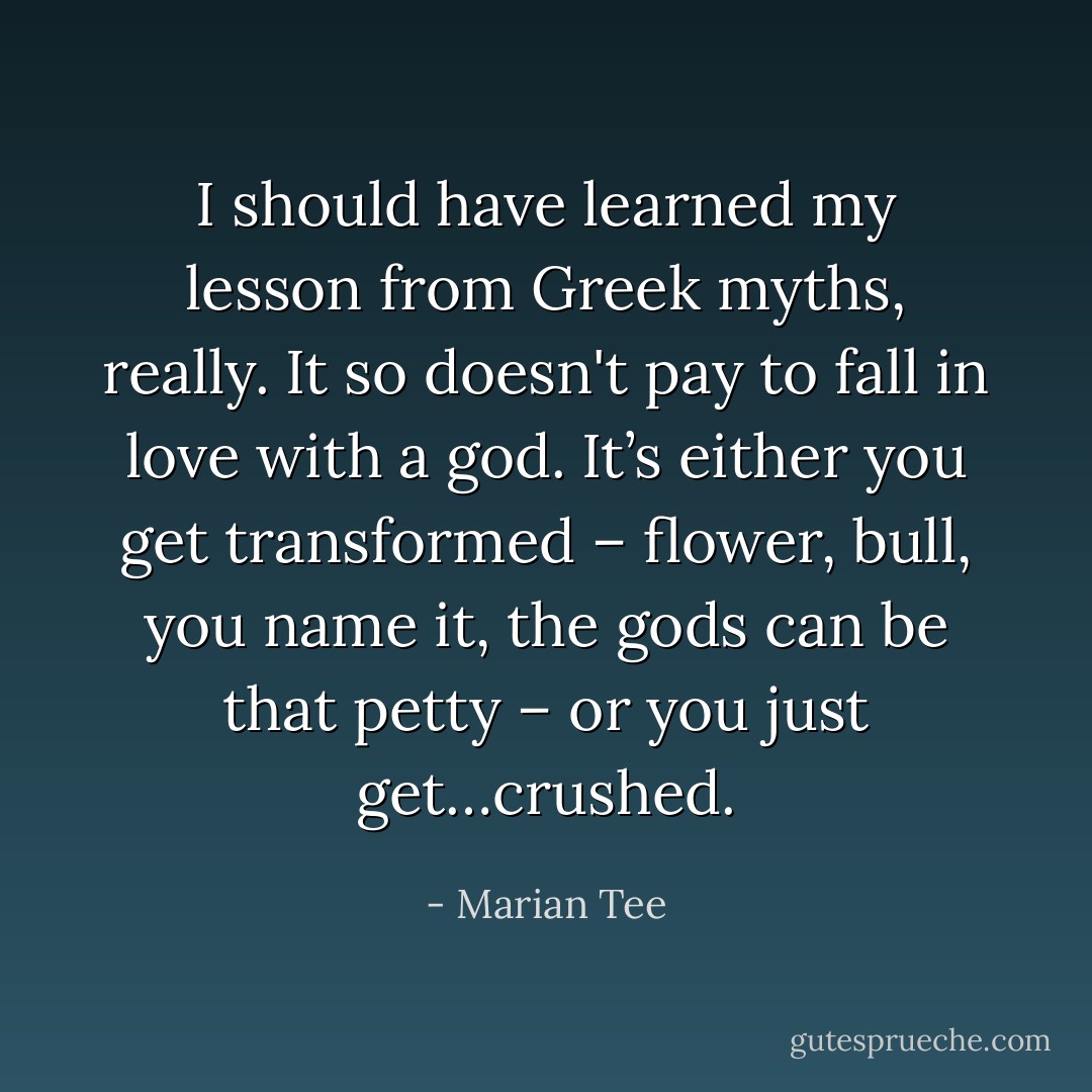 I should have learned my lesson from Greek myths, really. It so doesn't pay to fall in love with a god. It’s either you get transformed – flower, bull, you name it, the gods can be that petty – or you just get…crushed. - Marian Tee