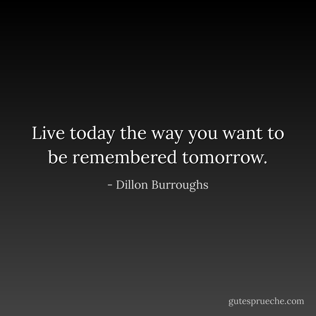 Live today the way you want to be remembered tomorrow. - Dillon Burroughs