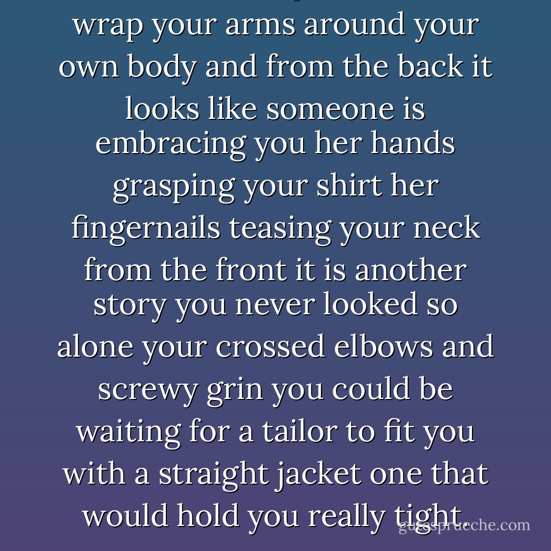 You know the parlor trick.<br />wrap your arms around your own body<br />and from the back it looks like<br />someone is embracing you<br />her hands grasping your shirt<br />her fingernails teasing your neck<br />from the front it is another story<br />you never looked so alone<br />your crossed elbows and screwy grin<br />you could be waiting for a tailor<br />to fit you with a straight jacket<br />one that would hold you really tight. - Billy Collins