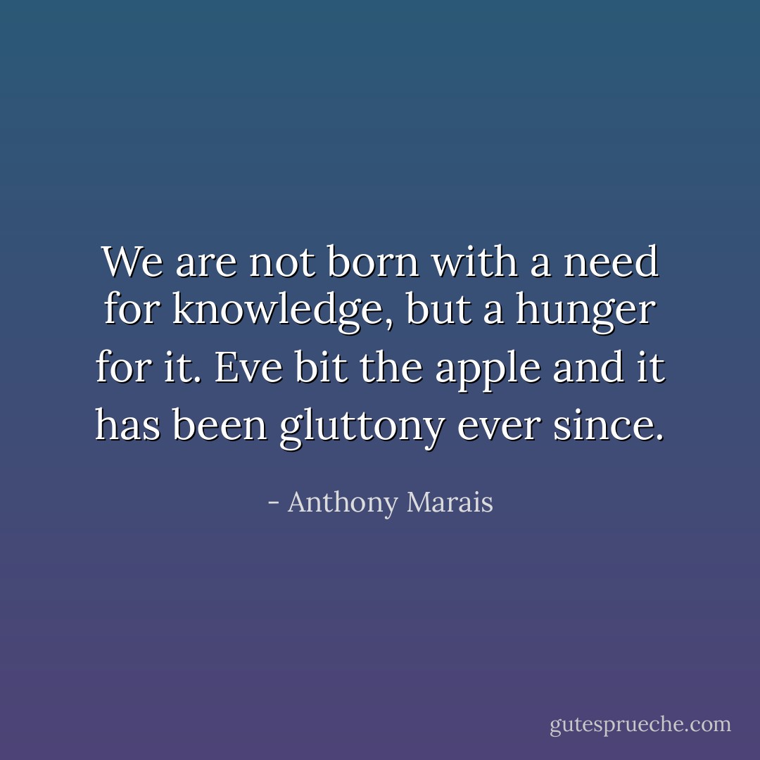 We are not born with a need for knowledge, but a hunger for it. Eve bit the apple and it has been gluttony ever since. - Anthony Marais
