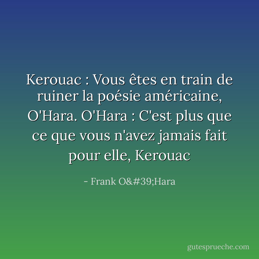 Kerouac : Vous êtes en train de ruiner la poésie américaine, O'Hara.<br />O'Hara : C'est plus que ce que vous n'avez jamais fait pour elle, Kerouac - Frank O'Hara