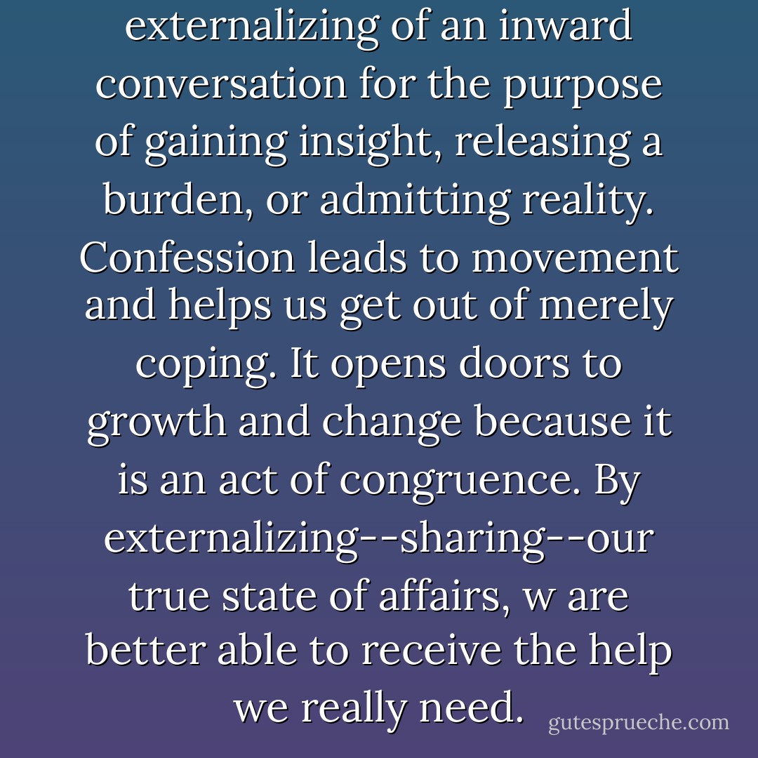 Honest confession is an externalizing of an inward conversation for the purpose of gaining insight, releasing a burden, or admitting reality. Confession leads to movement and helps us get out of merely coping. It opens doors to growth and change because it is an act of congruence. By externalizing--sharing--our true state of affairs, w are better able to receive the help we really need. - Jocelyn Green