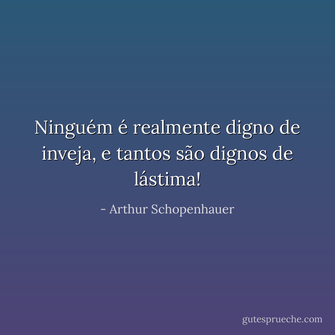 Ninguém é realmente digno de inveja, e tantos são dignos de lástima! - Arthur Schopenhauer
