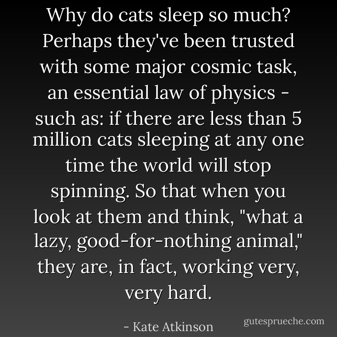 Why do cats sleep so much? Perhaps they've been trusted with some major cosmic task, an essential law of physics - such as: if there are less than 5 million cats sleeping at any one time the world will stop spinning. So that when you look at them and think, "what a lazy, good-for-nothing animal," they are, in fact, working very, very hard. - Kate Atkinson