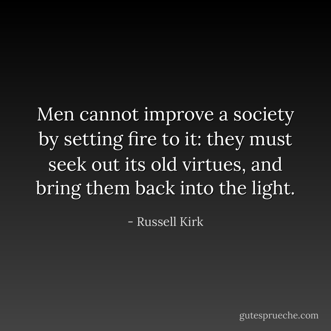 Men cannot improve a society by setting fire to it: they must seek out its old virtues, and bring them back into the light. - Russell Kirk