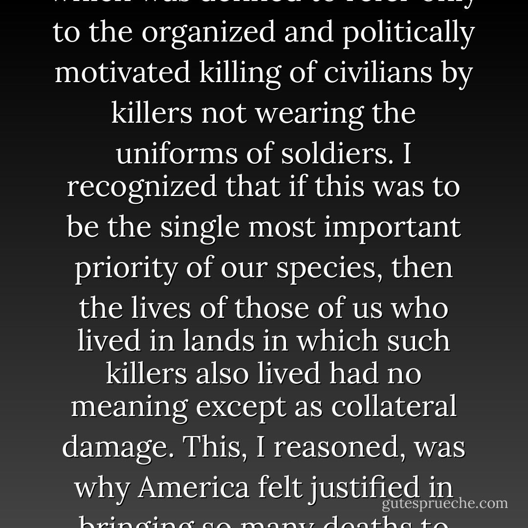 A common strand appeared to unite these conflicts, and that was the advancement of a small coterie’s concept of American interests in the guise of the fight against terrorism, which was defined to refer only to the organized and politically motivated killing of civilians by killers not wearing the uniforms of soldiers. I recognized that if this was to be the single most important priority of our species, then the lives of those of us who lived in lands in which such killers also lived had no meaning except as collateral damage. This, I reasoned, was why America felt justified in bringing so many deaths to Afghanistan and Iraq, and why America felt justified in risking so many more deaths by tacitly using India to pressure Pakistan. - Mohsin Hamid