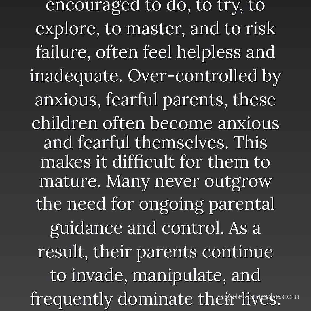 Children who are not encouraged to do, to try, to explore, to master, and to risk failure, often feel helpless and inadequate. Over-controlled by anxious, fearful parents, these children often become anxious and fearful themselves. This makes it difficult for them to mature. Many never outgrow the need for ongoing parental guidance and control. As a result, their parents continue to invade, manipulate, and frequently dominate their lives. - Susan Forward
