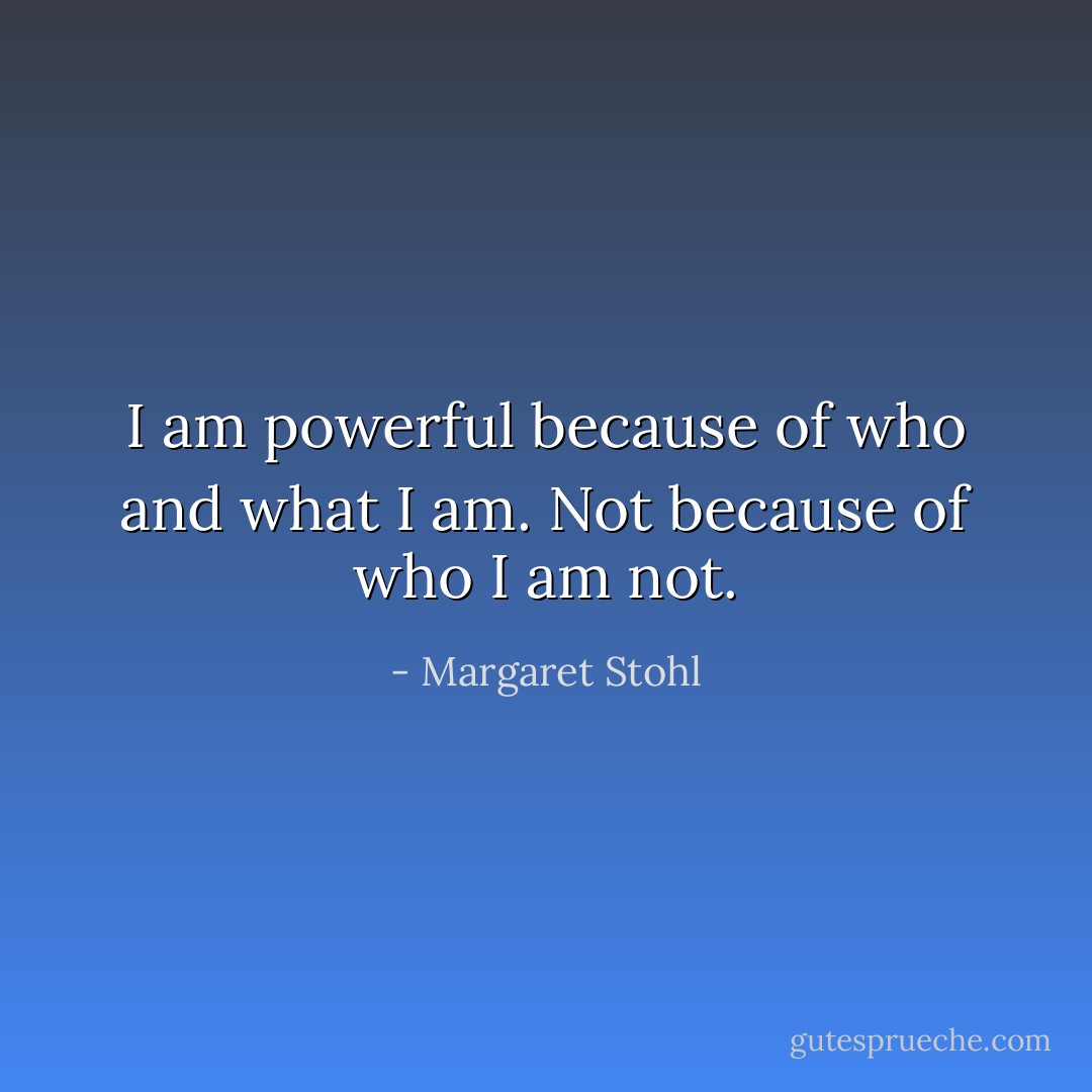 I am powerful because of who and what I am. Not because of who I am not. - Margaret Stohl