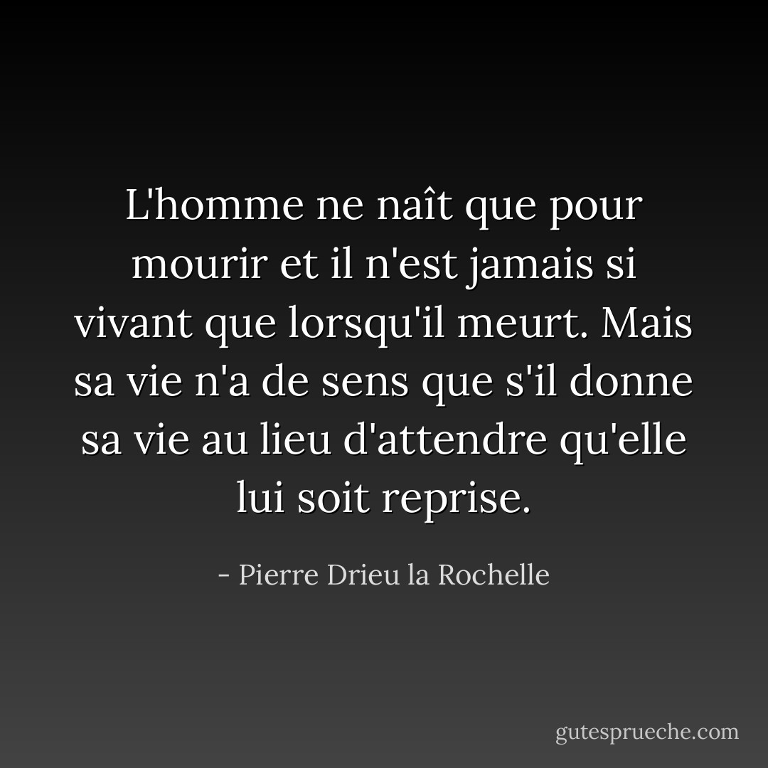 L'homme ne naît que pour mourir et il n'est jamais si vivant que lorsqu'il meurt. Mais sa vie n'a de sens que s'il donne sa vie au lieu d'attendre qu'elle lui soit reprise. - Pierre Drieu la Rochelle