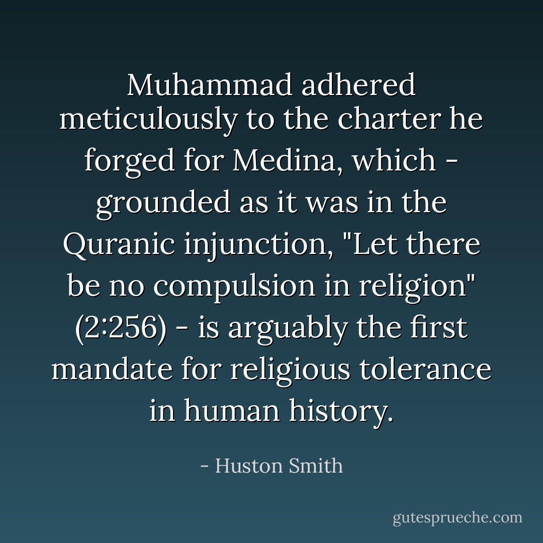 Muhammad adhered meticulously to the charter he forged for Medina, which - grounded as it was in the Quranic injunction, "Let there be no compulsion in religion" (2:256) - is arguably the first mandate for religious tolerance in human history. - Huston Smith