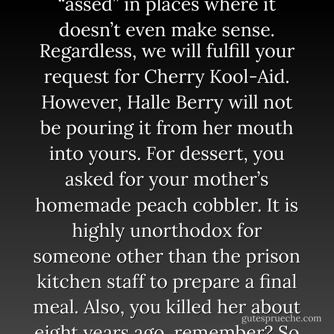 For a beverage, you asked for some “cherry-assed Kool Aid.” Okay, now you’re just adding “assed” in places where it doesn’t even make sense. Regardless, we will fulfill your request for Cherry Kool-Aid. However, Halle Berry will not be pouring it from her mouth into yours.<br />For dessert, you asked for your mother’s homemade peach cobbler. It is highly unorthodox for someone other than the prison kitchen staff to prepare a final meal. Also, you killed her about eight years ago, remember? So you’ll have to settle for Hostess. - Colin Nissan