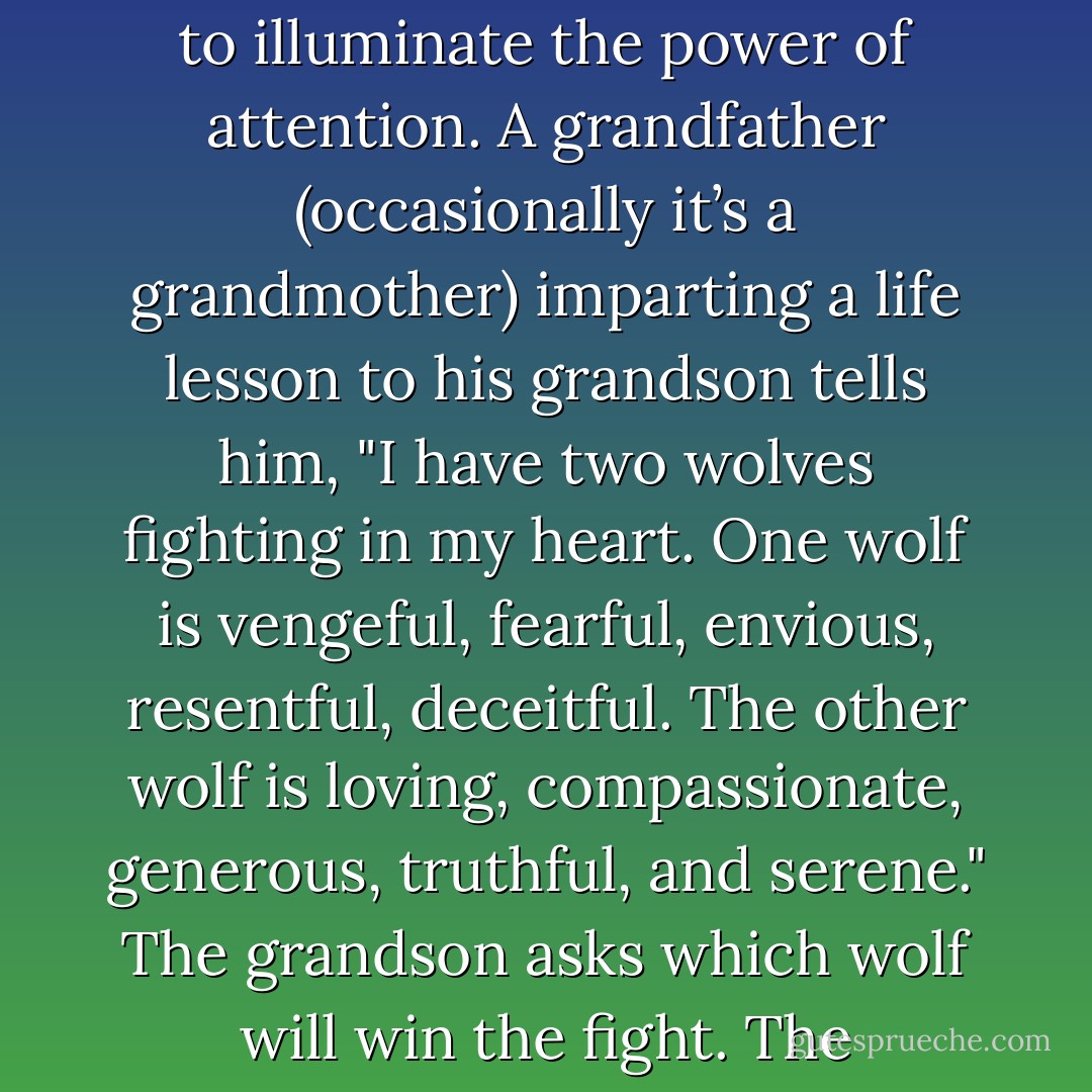 You may have heard the old story, usually attributed to a Native American elder, meant to illuminate the power of attention. A grandfather (occasionally it’s a grandmother) imparting a life lesson to his grandson tells him, "I have two wolves fighting in my heart. One wolf is vengeful, fearful, envious, resentful, deceitful. The other wolf is loving, compassionate, generous, truthful, and serene." The grandson asks which wolf will win the fight. The grandfather answers, "The one I feed. - Sharon Salzberg