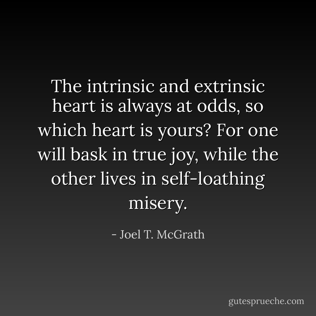 The intrinsic and extrinsic heart is always at odds, so which heart is yours? For one will bask in true joy, while the other lives in self-loathing misery. - Joel T. McGrath