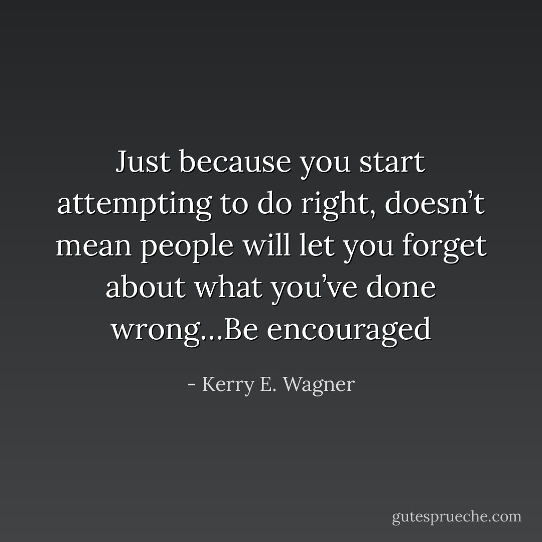 Just because you start attempting to do right, doesn’t mean people will let you forget about what you’ve done wrong…Be encouraged - Kerry E. Wagner