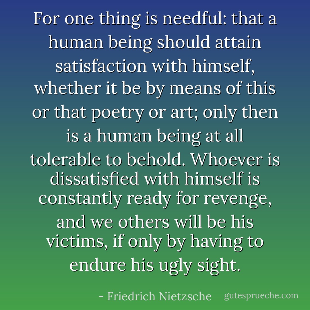 For one thing is needful: that a human being should attain satisfaction with himself, whether it be by means of this or that poetry or art; only then is a human being at all tolerable to behold. Whoever is dissatisfied with himself is constantly ready for revenge, and we others will be his victims, if only by having to endure his ugly sight. - Friedrich Nietzsche