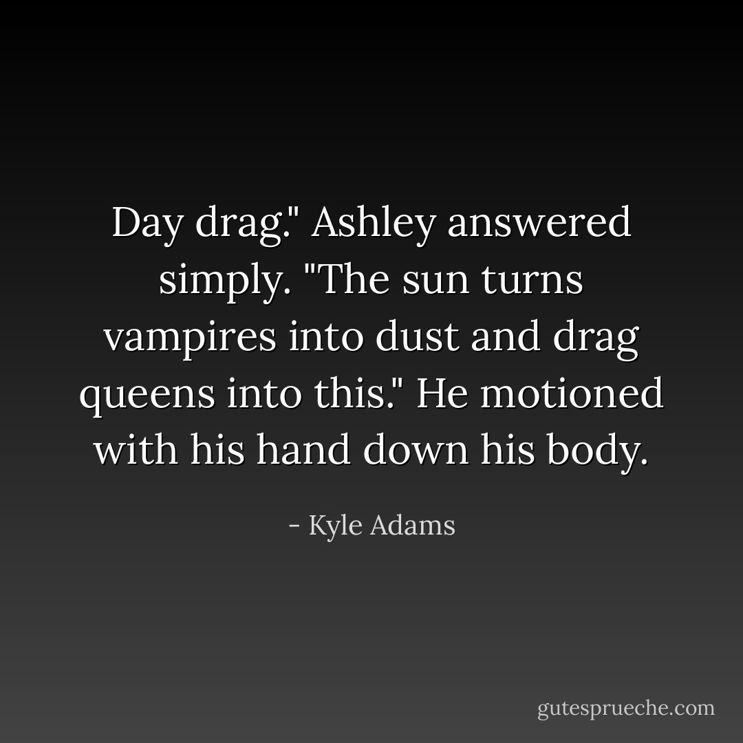 Day drag." Ashley answered simply. "The sun turns vampires into dust and drag queens into this." He motioned with his hand down his body. - Kyle Adams
