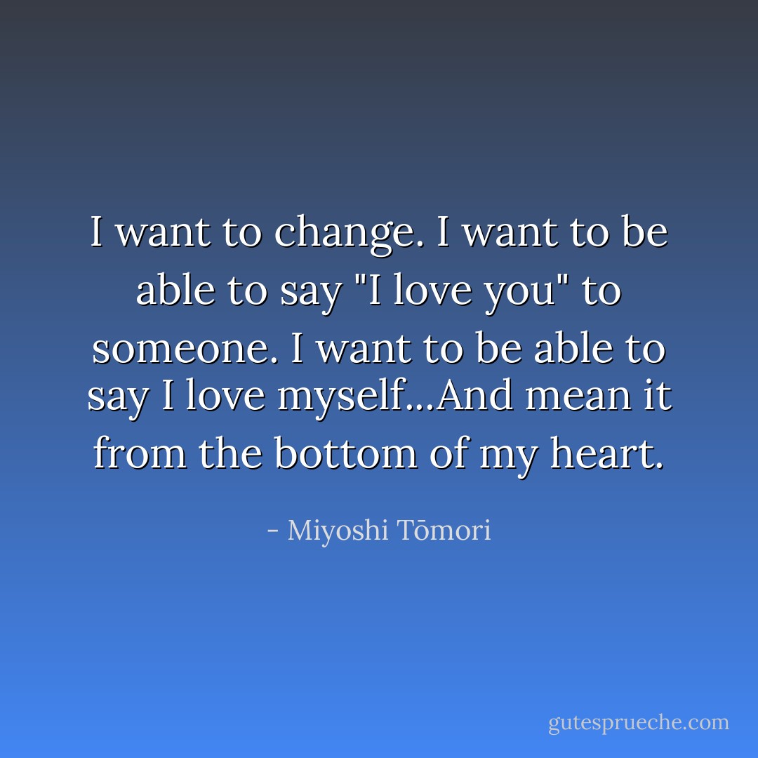 I want to change. I want to be able to say "I love you" to someone. I want to be able to say I love myself...And mean it from the bottom of my heart. - Miyoshi Tōmori