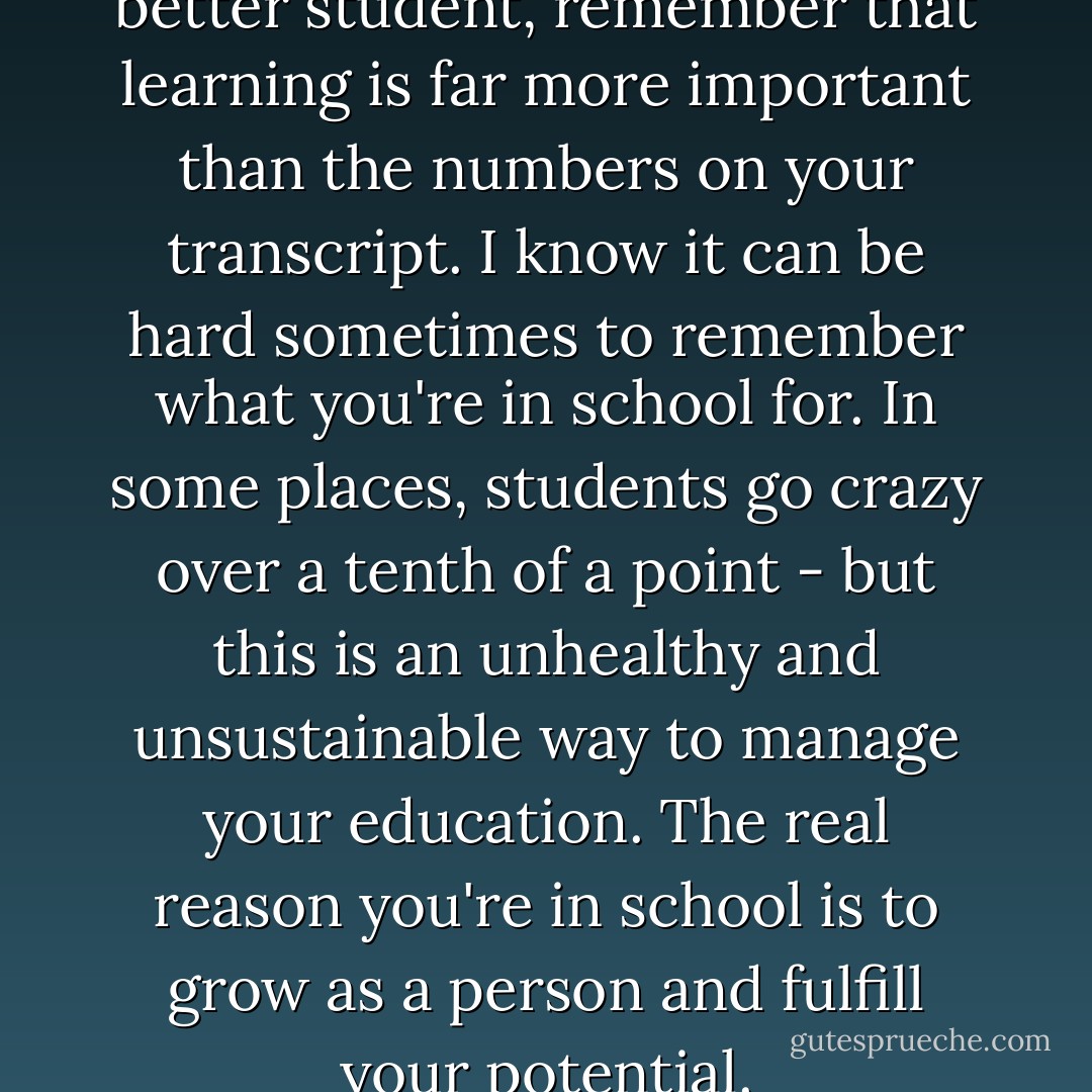 As you work to become a better student, remember that learning is far more important than the numbers on your transcript. I know it can be hard sometimes to remember what you're in school for. In some places, students go crazy over a tenth of a point - but this is an unhealthy and unsustainable way to manage your education. The real reason you're in school is to grow as a person and fulfill your potential. - Stefanie Weisman