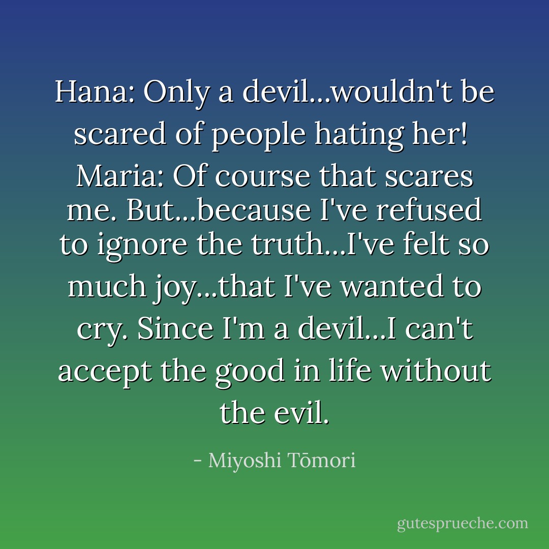 Hana: Only a devil...wouldn't be scared of people hating her!<br /><br />Maria: Of course that scares me. But...because I've refused to ignore the truth...I've felt so much joy...that I've wanted to cry. Since I'm a devil...I can't accept the good in life without the evil. - Miyoshi Tōmori