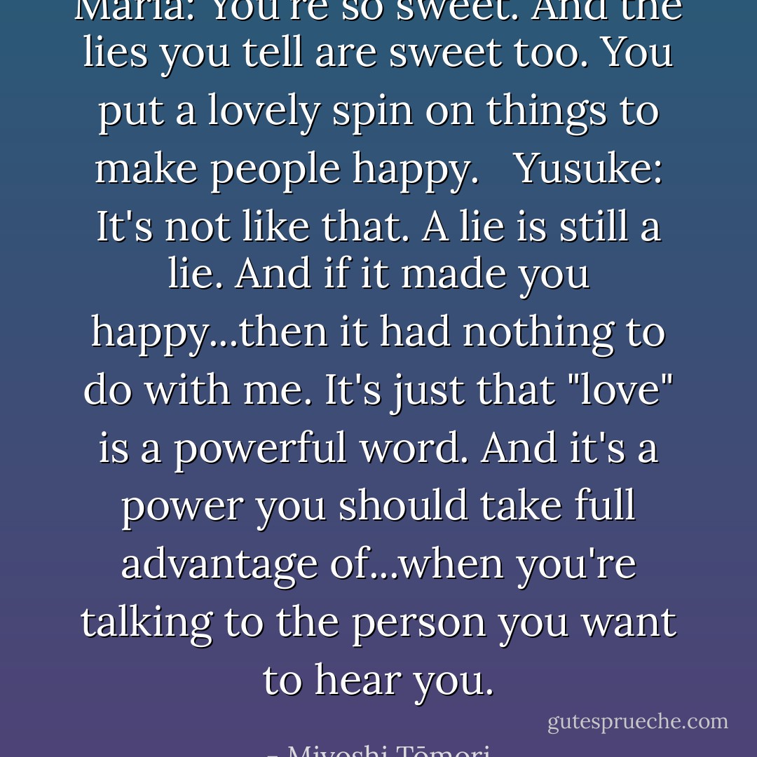 Maria: You're so sweet. And the lies you tell are sweet too. You put a lovely spin on things to make people happy. <br /><br />Yusuke: It's not like that. A lie is still a lie. And if it made you happy...then it had nothing to do with me. It's just that "love" is a powerful word. And it's a power you should take full advantage of...when you're talking to the person you want to hear you. - Miyoshi Tōmori